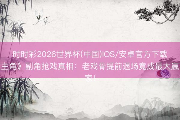 时时彩2026世界杯(中国)IOS/安卓官方下载 《主角》副角抢戏真相：老戏骨提前退场竟成最大赢家！