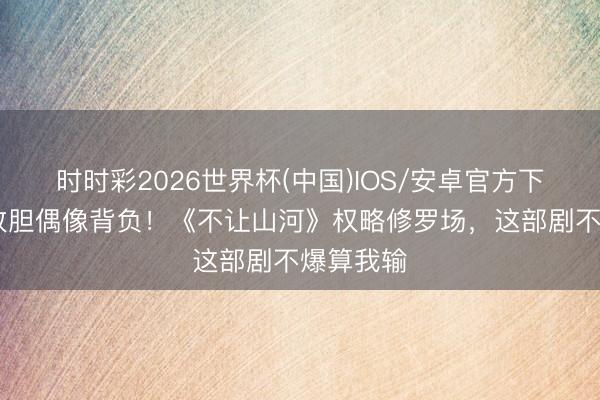 时时彩2026世界杯(中国)IOS/安卓官方下载 杨洋放胆偶像背负！《不让山河》权略修罗场，这部剧不爆算我输