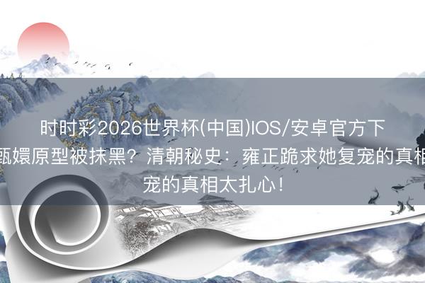 时时彩2026世界杯(中国)IOS/安卓官方下载 为啥甄嬛原型被抹黑？清朝秘史：雍正跪求她复宠的真相太扎心！