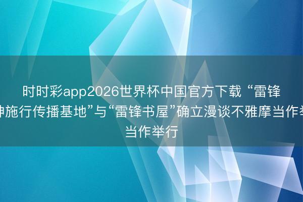 时时彩app2026世界杯中国官方下载 “雷锋精神施行传播基地”与“雷锋书屋”确立漫谈不雅摩当作举行