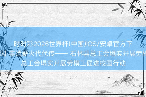 时时彩2026世界杯(中国)IOS/安卓官方下载 劳模工匠进校园 非遗薪火代代传—— 石林县总工会塌实开展劳模工匠进校园行动