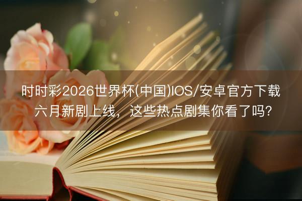 时时彩2026世界杯(中国)IOS/安卓官方下载 六月新剧上线，这些热点剧集你看了吗？