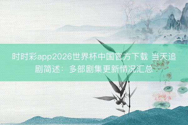 时时彩app2026世界杯中国官方下载 当天追剧简述：多部剧集更新情况汇总