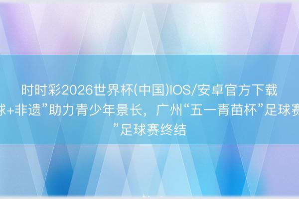 时时彩2026世界杯(中国)IOS/安卓官方下载 “足球+非遗”助力青少年景长，广州“五一青苗杯”足球赛终结