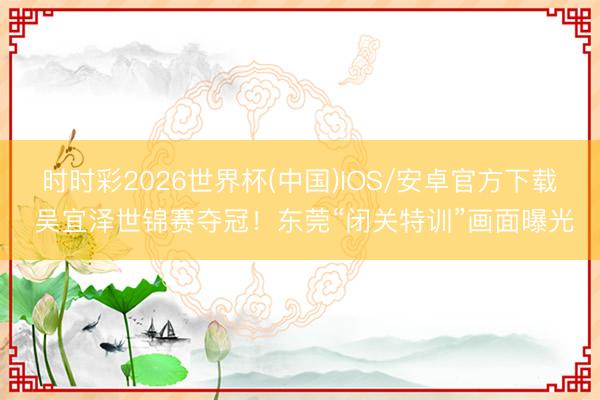 时时彩2026世界杯(中国)IOS/安卓官方下载 吴宜泽世锦赛夺冠！东莞“闭关特训”画面曝光