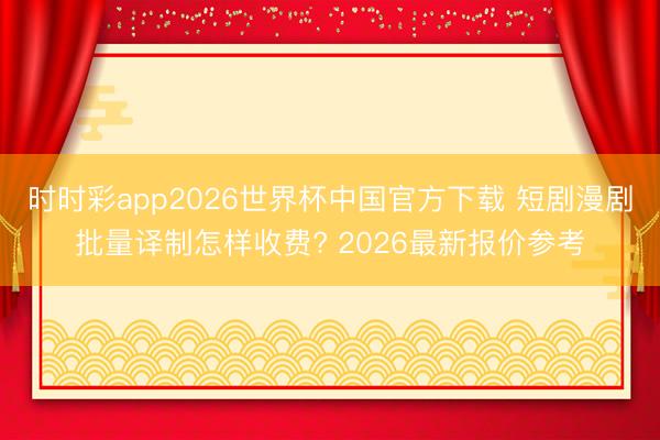 时时彩app2026世界杯中国官方下载 短剧漫剧批量译制怎样收费? 2026最新报价参考