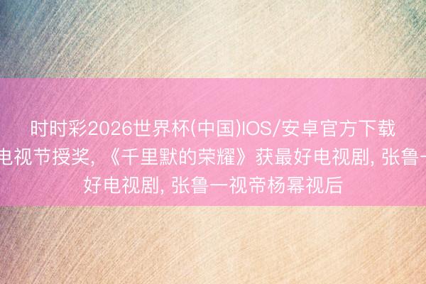时时彩2026世界杯(中国)IOS/安卓官方下载 第六届新时期电视节授奖, 《千里默的荣耀》获最好电视剧, 张鲁一视帝杨幂视后
