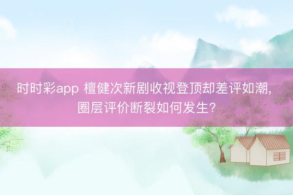 时时彩app 檀健次新剧收视登顶却差评如潮, 圈层评价断裂如何发生?