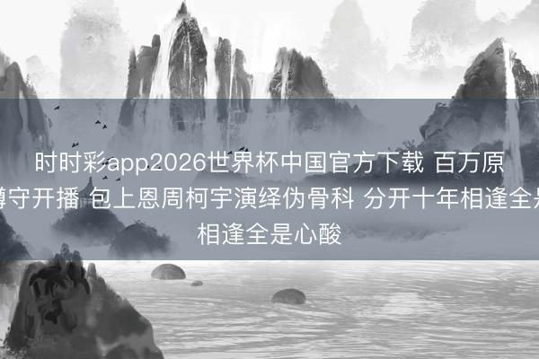 时时彩app2026世界杯中国官方下载 百万原著粉蹲守开播 包上恩周柯宇演绎伪骨科 分开十年相逢全是心酸