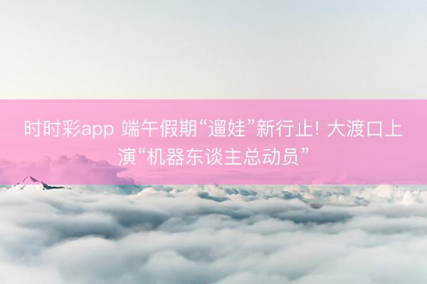 时时彩app 端午假期“遛娃”新行止! 大渡口上演“机器东谈主总动员”