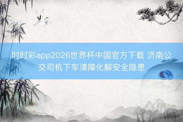 时时彩app2026世界杯中国官方下载 济南公交司机下车清障化解安全隐患