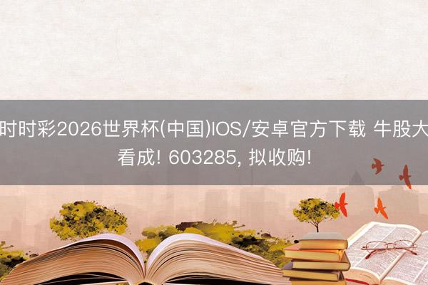 时时彩2026世界杯(中国)IOS/安卓官方下载 牛股大看成! 603285, 拟收购!