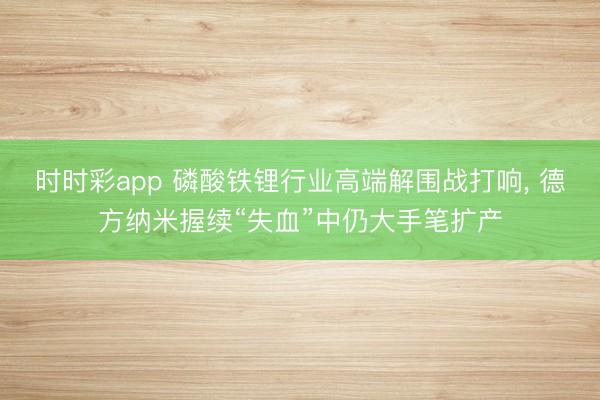 时时彩app 磷酸铁锂行业高端解围战打响, 德方纳米握续“失血”中仍大手笔扩产