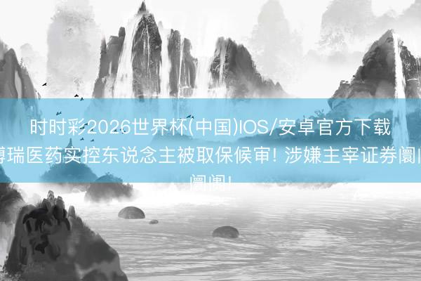 时时彩2026世界杯(中国)IOS/安卓官方下载 博瑞医药实控东说念主被取保候审! 涉嫌主宰证券阛阓!