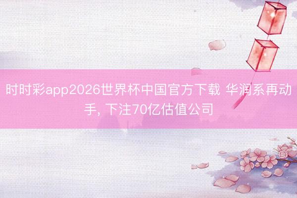 时时彩app2026世界杯中国官方下载 华润系再动手, 下注70亿估值公司