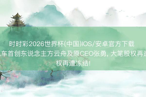 时时彩2026世界杯(中国)IOS/安卓官方下载 哪吒汽车首创东说念主方云舟及原CEO张勇, 大笔股权再遭冻结!