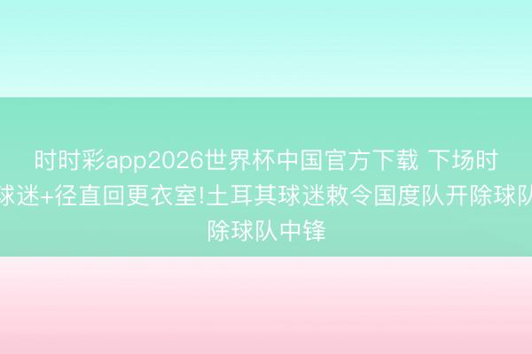 时时彩app2026世界杯中国官方下载 下场时还击球迷+径直回更衣室!土耳其球迷敕令国度队开除球队中锋