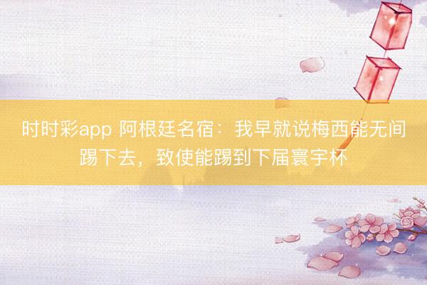 时时彩app 阿根廷名宿:我早就说梅西能无间踢下去,致使能踢到下届寰宇杯