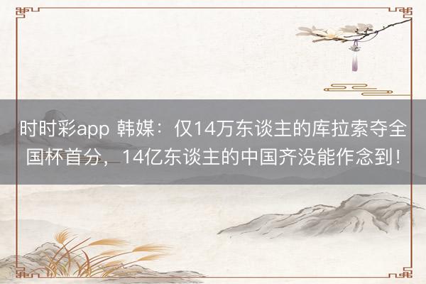 时时彩app 韩媒:仅14万东谈主的库拉索夺全国杯首分,14亿东谈主的中国齐没能作念到!
